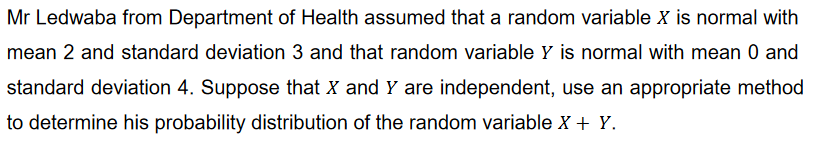 Mr Ledwaba from Department of Health assumed that a random variable X is normal with
mean 2 and standard deviation 3 and that random variable Y is normal with mean 0 and
standard deviation 4. Suppose that X and Y are independent, use an appropriate method
to determine his probability distribution of the random variable X + Y.