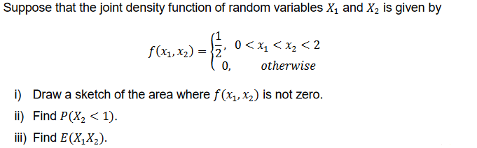 Suppose that the joint density function of random variables X₁ and X₂ is given by
-1.
=
0,
f(x1, x₂)
0 < x₁ < x₂ <2
otherwise
i) Draw a sketch of the area where f(x₁, x₂) is not zero.
ii) Find P(X₂ < 1).
iii) Find E(X₁X₂).