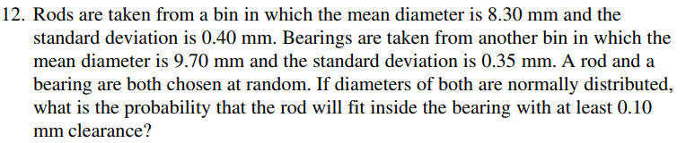 12. Rods are taken from a bin in which the mean diameter is 8.30 mm and the
standard deviation is 0.40 mm. Bearings are taken from another bin in which the
mean diameter is 9.70 mm and the standard deviation is 0.35 mm. A rod and a
bearing are both chosen at random. If diameters of both are normally distributed,
what is the probability that the rod will fit inside the bearing with at least 0.10
mm clearance?
