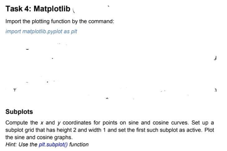 Task 4: Matplotlib
Import the plotting function by the command:
import matplotlib.pyplot as plt
Subplots
Compute the x and y coordinates for points on sine and cosine curves. Set up a
subplot grid that has height 2 and width 1 and set the first such subplot as active. Plot
the sine and cosine graphs.
Hint: Use the pt.subplot() function
