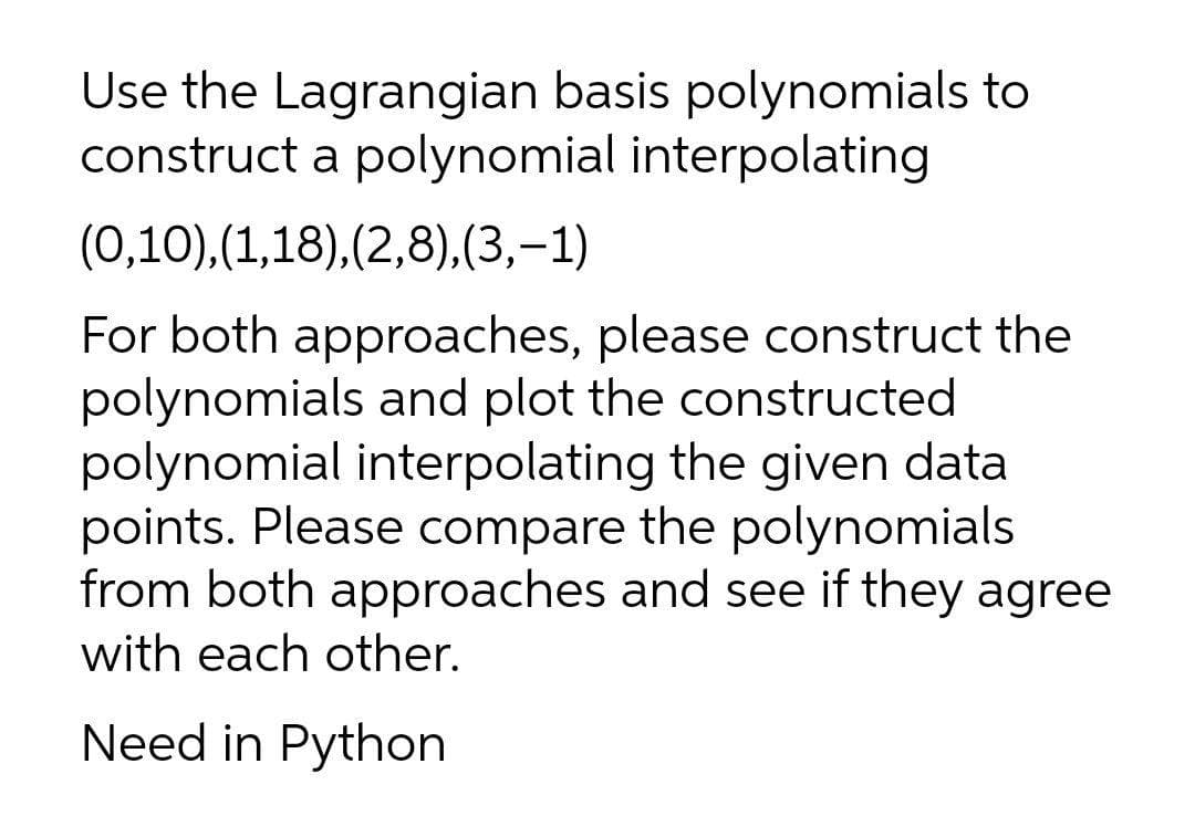 Use the Lagrangian basis polynomials to
construct a polynomial interpolating
(0,10),(1,18),(2,8),(3,-1)
For both approaches, please construct the
polynomials and plot the constructed
polynomial interpolating the given data
points. Please compare the polynomials
from both approaches and see if they agree
with each other.
Need in Python
