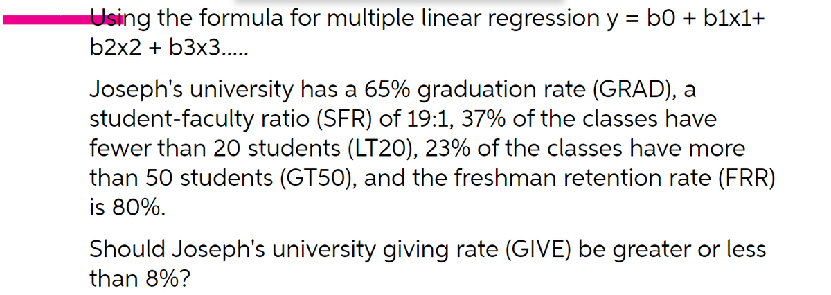 Using the formula for multiple linear regression y = b0 + b1x1+
b2x2 + b3x3...
%3D
Joseph's university has a 65% graduation rate (GRAD), a
student-faculty ratio (SFR) of 19:1, 37% of the classes have
fewer than 20 students (LT20), 23% of the classes have more
than 50 students (GT50), and the freshman retention rate (FRR)
is 80%.
Should Joseph's university giving rate (GIVE) be greater or less
than 8%?
