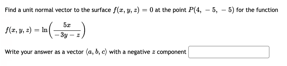Find a unit normal vector to the surface f(x, y, z)
O at the point P(4, – 5, – 5) for the function
5x
f(x, y, z) = In
- 3y -
Write your answer as a vector (a, b, c) with a negative z component
