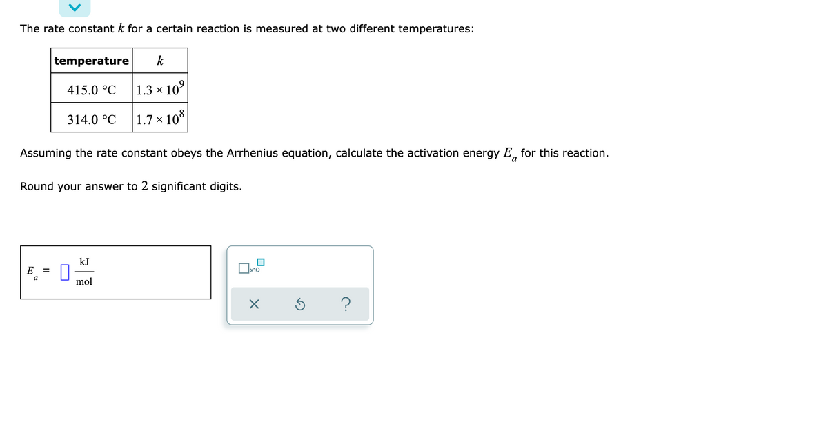 The rate constant k for a certain reaction is measured at two different temperatures:
temperature k
415.0 °C
1.3 × 10⁹
314.0 °C
1.7 x 108
Assuming the rate constant obeys the Arrhenius equation, calculate the activation energy E for this reaction.
a
Round your answer to 2 significant digits.
kJ
E =
x10
a
mol
X
Ś ?
0