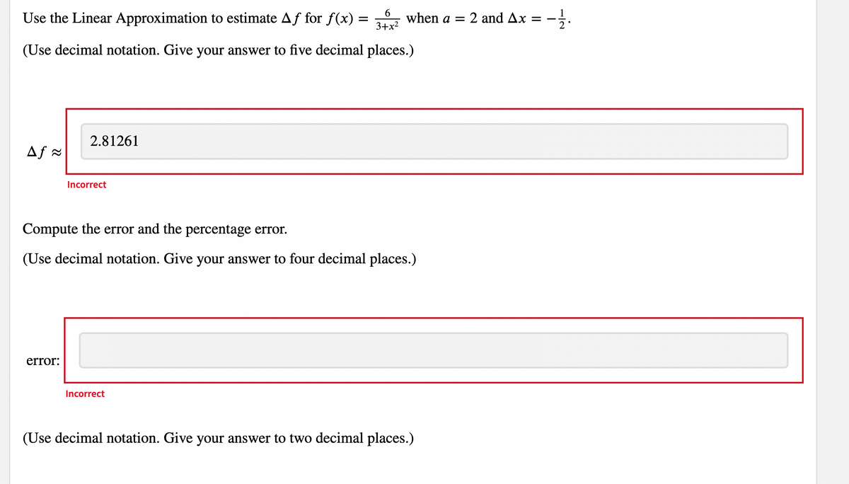 6.
Use the Linear Approximation to estimate Af for f(x) =
when a =
3+x2
2 and Ax = -
(Use decimal notation. Give your answer to five decimal places.)
2.81261
Af =
Incorrect
Compute the error and the percentage error.
(Use decimal notation. Give your answer to four decimal places.)
error:
Incorrect
(Use decimal notation. Give your answer to two decimal places.)
