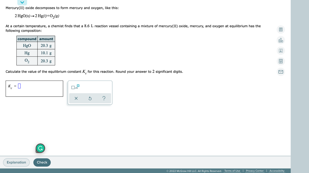 Mercury(II) oxide decomposes to form mercury and oxygen, like this:
2 HgO(s)→2 Hg(1)+O,(g)
At a certain temperature, a chemist finds that a 8.6 L reaction vessel containing a mixture of mercury(II) oxide, mercury, and oxygen at equilibrium has the
following composition:
compound amount
olo
HgO
20.3 g
Ar
Hg
10.1 g
O2
20.3 g
Calculate the value of the equilibrium constant K, for this reaction. Round your answer to 2 significant digits.
K = 0
x10
?
G
Explanation
Check
© 2022 McGraw Hill LLC. All Rights Reserved.
Terms of Use | Privacy Center | Accessibility
....................................
.......................................
