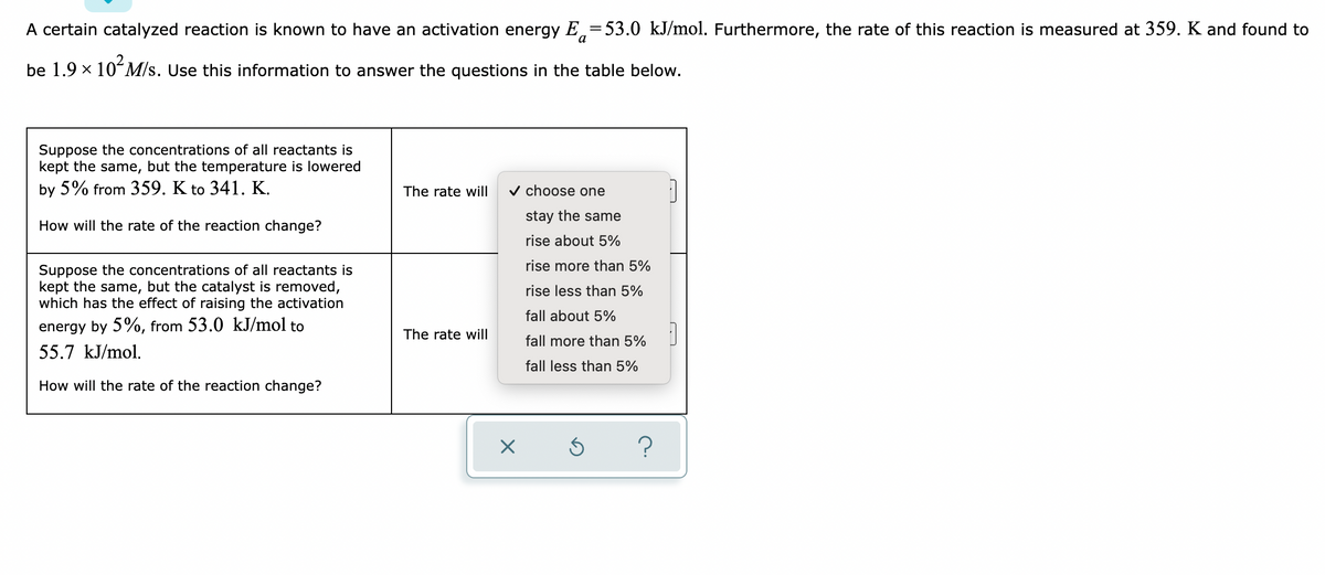 A certain catalyzed reaction is known to have an activation energy E = 53.0 kJ/mol. Furthermore, the rate of this reaction is measured at 359. K and found to
be 1.9 × 10² M/s. Use this information to answer the questions in the table below.
Suppose the concentrations of all reactants is
kept the same, but the temperature is lowered
by 5% from 359. K to 341. K.
The rate will
✓ choose one
stay the same
rise about 5%
How will the rate of the reaction change?
Suppose the concentrations of all reactants is
kept the same, but the catalyst is removed,
which has the effect of raising the activation
energy by 5%, from 53.0 kJ/mol to
55.7 kJ/mol.
The rate will
How will the rate of the reaction change?
X
rise more than 5%
rise less than 5%
fall about 5%
fall more than 5%
fall less than 5%
Ś
?