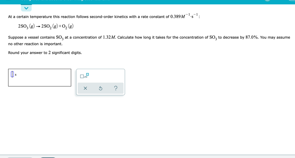 - 1
At a certain temperature this reaction follows second-order kinetics with a rate constant of 0.389M
S :
2SO3 (g) → 2SO₂ (g) +
O₂
O₂(g)
Suppose a vessel contains SO3 at a concentration of 1.32M. Calculate how long it takes for the concentration of SO3 to decrease by 87.0%. You may assume
no other reaction is important.
Round your answer to 2 significant digits.
心。
☐
?
S
x10
X
Ś