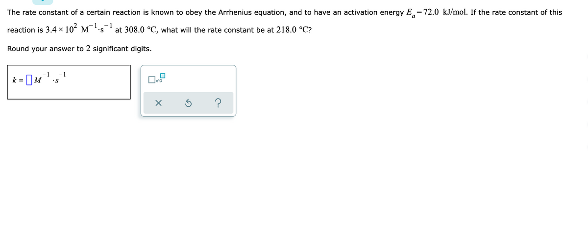 The rate constant of a certain reaction is known to obey the Arrhenius equation, and to have an activation energy E72.0 kJ/mol. If the rate constant of this
-1 -1
reaction is 3.4 × 10² M²
S
at 308.0 °C, what will the rate constant be at 218.0 °C?
Round your answer to 2 significant digits.
- 1
- 1
k
x10
X
?
=
M
• S
Ś