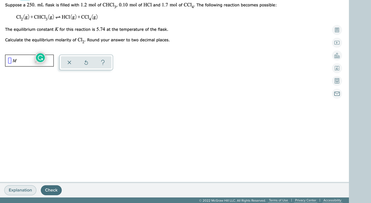 Suppose a 250. mL flask is filled with 1.2 mol of CHCI,, 0.10 mol of HCl and 1.7 mol of CCl,. The following reaction becomes possible:
Cl, (g) +CHCI, (g) - HC1(g)+CCl,(g)
The equilibrium constant K for this reaction is 5.74 at the temperature of the flask.
Calculate the equilibrium molarity of Cl,. Round your answer to two decimal places.
G
dlo
OM
Ar
Explanation
Check
© 2022 McGraw Hill LLC. All Rights Reserved. Terms of Use| Privacy Center | Accessibility
