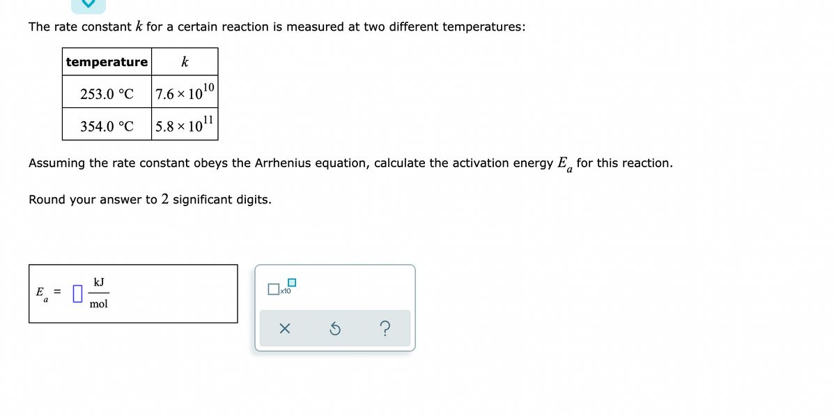 The rate constant k for a certain reaction is measured at two different temperatures:
temperature
k
253.0 °C
7.6×10 ¹0
354.0 °C
5.8 × 10¹1
Assuming the rate constant obeys the Arrhenius equation, calculate the activation energy E for this reaction.
a
Round your answer to 2 significant digits.
kJ
E
x10
mol
X
?
a
II
Ś