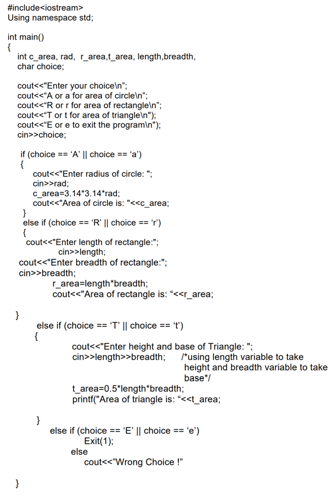 #include<iostream>
Using namespace std;
int main()
{
int c_area, rad, r_area,t_area, length,breadth,
char choice;
cout<<"Enter your choice\n";
cout<<"A or a for area of circle\n";
cout<<"R or r for area of rectangle\n";
cout<<"T or t for area of triangle\n");
cout<<"E or e to exit the program\n");
cin>>choice;
if (choice == 'A' || choice == 'a')
{
cout<<"Enter radius of circle: ";
cin>>rad;
c_area=3.14*3.14*rad;
cout<<"Area of circle is: "<<c_area;
}
else if (choice == 'R' || choice == 'r')
{
cout<<"Enter length of rectangle:";
cin>>length;
cout<<"Enter breadth of rectangle:";
cin>>breadth;
r_area=length*breadth;
cout<<"Area of rectangle is: “<<r_area;
else if (choice == 'T' || choice == 't')
{
cout<<"Enter height and base of Triangle: ";
cin>>length>>breadth;
/*using length variable to take
height and breadth variable to take
base*/
t_area=0.5*length*breadth;
printf("Area of triangle is: “<<t_area;
}
else if (choice == 'E' || choice == 'e')
Exit(1);
else
cout<<"Wrong Choice !"
}
