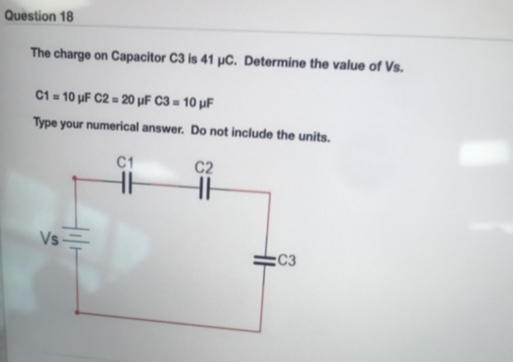 Question 18
The charge on Capacitor C3 is 41 HC. Determine the value of Vs.
10 uF C2 = 20 uF C3= 10 uF
C1
Type your numerical answer. Do not include the units
C1
C2
Vs
:C3
