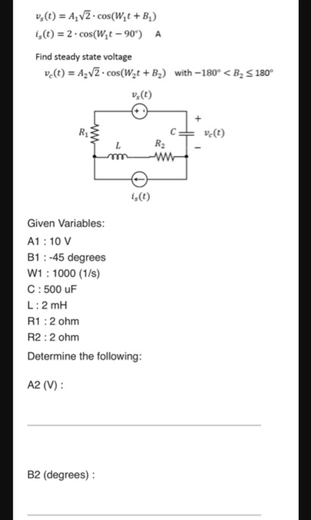 (t) = A1V2. cos(wt + B)
2. cos(Wt- 90)
t)
A
Find steady state voltage
A2v2. cos(W2t + B2) with -180°< B2S180
Pe(t)
(t)
C
ve(t)
R2
ww
L
i(t)
Given Variables:
A1 10 V
B1 -45 degrees
W1 1000 (1/s)
C: 500 uF
L: 2 mH
R1: 2 ohm
R2 : 2 ohm
Determine the following :
A2 (V)
B2 (degrees)
RI
