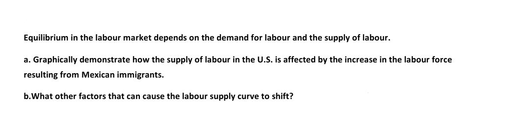 Equilibrium in the labour market depends on the demand for labour and the supply of labour.
a. Graphically demonstrate how the supply of labour in the U.S. is affected by the increase in the labour force
resulting from Mexican immigrants.
b.What other factors that can cause the labour supply curve to shift?
