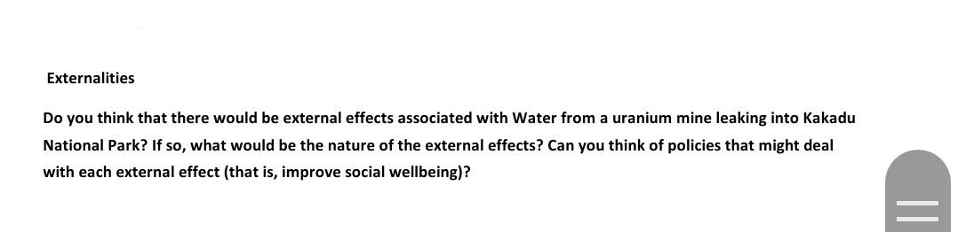 Externalities
Do you think that there would be external effects associated with Water from a uranium mine leaking into Kakadu
National Park? If so, what would be the nature of the external effects? Can you think of policies that might deal
with each external effect (that is, improve social wellbeing)?
||
