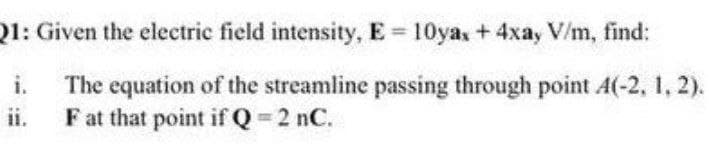 1: Given the electric field intensity, E = 10ya, + 4xa, V/m, find:
i. The equation of the streamline passing through point A(-2, 1, 2).
ii. Fat that point if Q = 2 nC.
