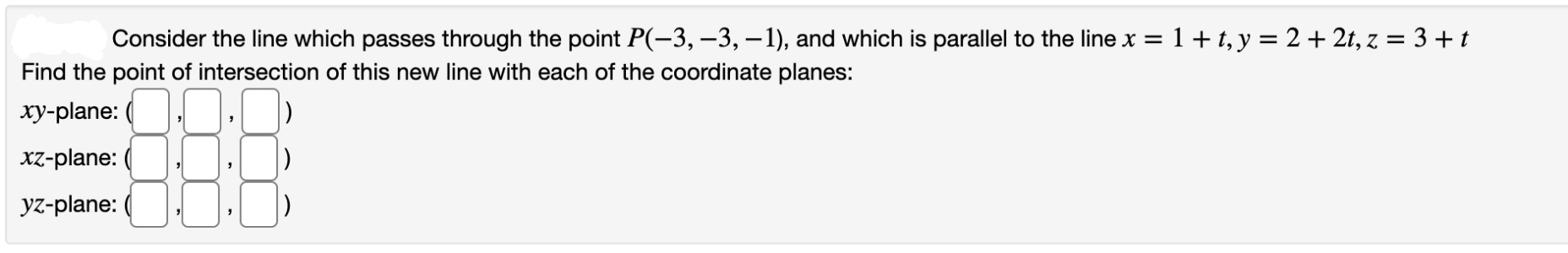 Consider the line which passes through the point P(-3, –3, –1), and which is parallel to the line x =1+t, y = 2 + 2t, z = 3 +t
Find the point of intersection of this new line with each of the coordinate planes:
xy-plane:
xz-plane:
yz-plane:
