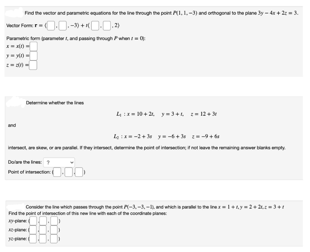 Find the vector and parametric equations for the line through the point P(1, 1, -3) and orthogonal to the plane 3y – 4x + 2z = 3.
0.0-3) + «O.0.2)
Vector Form: r =
Parametric form (parameter t, and passing through P when t = 0):
x = x(t) =
y = y(t) =
z = z(t) =
