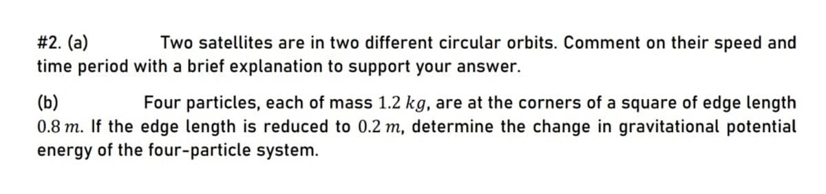 #2. (a)
time period with a brief explanation to support your answer.
Two satellites are in two different circular orbits. Comment on their speed and
(b)
0.8 m. If the edge length is reduced to 0.2 m, determine the change in gravitational potential
energy of the four-particle system.
Four particles, each of mass 1.2 kg, are at the corners of a square of edge length
