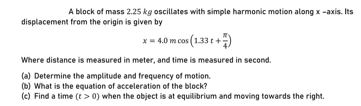 A block of mass 2.25 kg oscillates with simple harmonic motion along x -axis. Its
displacement from the origin is given by
x = 4.0 m cos ( 1.33 t +
4.
Where distance is measured in meter, and time is measured in second.
(a) Determine the amplitude and frequency of motion.
(b) What is the equation of acceleration of the block?
(c) Find a time (t > 0) when the object is at equilibrium and moving towards the right.

