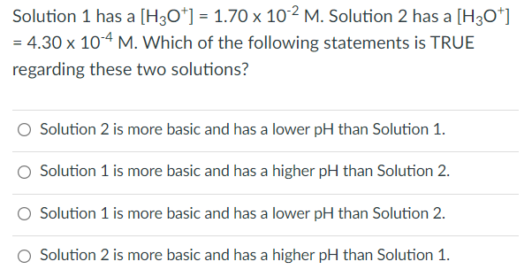 Solution 1 has a [H3O+] = 1.70 x 10-2 M. Solution 2 has a [H3O+]
= 4.30 x 10-4 M. Which of the following statements is TRUE
regarding these two solutions?
Solution 2 is more basic and has a lower pH than Solution 1.
Solution 1 is more basic and has a higher pH than Solution 2.
Solution 1 is more basic and has a lower pH than Solution 2.
Solution 2 is more basic and has a higher pH than Solution 1.