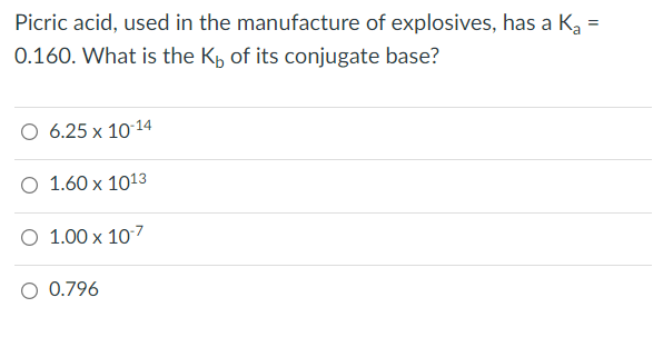Picric acid, used in the manufacture of explosives, has a K₂ =
0.160. What is the K, of its conjugate base?
6.25 x 10-14
O 1.60 x 1013
O 1.00 x 10-7
O 0.796
