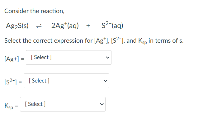 Consider the reaction,
Ag2S(s) = 2Ag (aq) +
s²-(aq)
Select the correct expression for [Ag+], [S²-], and Ksp in terms of s.
[Ag+] = [Select]
[S²-] = [Select]
Ksp
[Select]
<
<