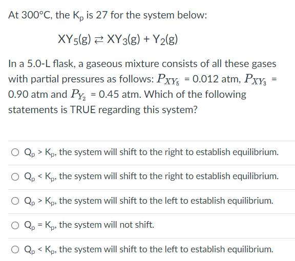 At 300°C, the Kp is 27 for the system below:
XY5(g) XY 3(g) + Y₂(g)
=
In a 5.0-L flask, a gaseous mixture consists of all these gases
with partial pressures as follows: Pxy₁ = 0.012 atm, PxY3
0.90 atm and Py₂ = 0.45 atm. Which of the following
statements is TRUE regarding this system?
O Qp > Kp, the system will shift to the right to establish equilibrium.
O Qp
< Kp, the system will shift to the right to establish equilibrium.
Qp > Kp, the system will shift to the left to establish equilibrium.
Qp = Kp, the system will not shift.
Qp<
Kp, the system will shift to the left to establish equilibrium.