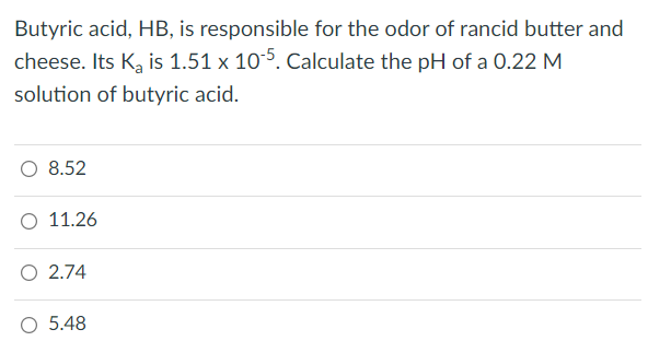 Butyric acid, HB, is responsible for the odor of rancid butter and
cheese. Its K₂ is 1.51 x 105. Calculate the pH of a 0.22 M
solution of butyric acid.
O 8.52
O 11.26
O 2.74
O 5.48