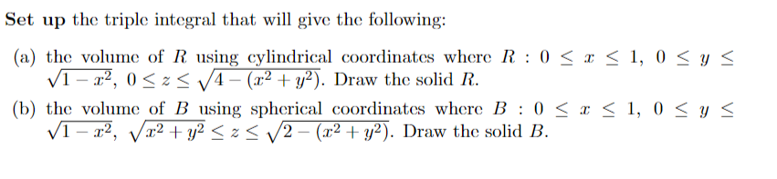 Set up the triple integral that will give the following:
(a) the volume of R using cylindrical coordinates where R: 0 ≤ x ≤ 1, 0 ≤ y ≤
√1-x², 0≤x≤ √√4 − (x² + y²). Draw the solid R.
:
(b) the volume of B using spherical coordinates where B 0 ≤ x ≤ 1,0 ≤ y ≤
√1-x², √√√x² + y² ≤ z ≤ √!
√x² + y² ≤ x ≤ √√2 − (x² + y²). Draw the solid B.