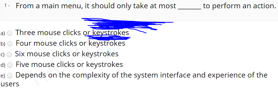 1- From a main menu, it should only take at most
to perform an action.
a) O Three mouse clicks or keystrokes
b) O Four mouse clicks or keystrokes
c) O Six mouse clicks or keystrokes
d) O Five mouse clicks or keystrokes
e) O Depends on the complexity of the system interface and experience of the
users
