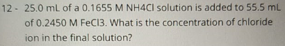 12 - 25.0 mL of a 0.1655 M NH4CI solution is added to 55.5 mL
of 0.2450 M FeC13. What is the concentration of chloride
ion in the final solution?
