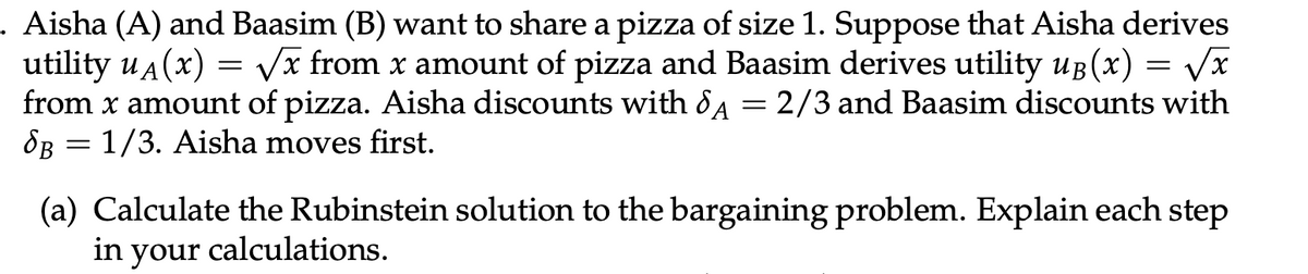 . Aisha (A) and Baasim (B) want to share a pizza of size 1. Suppose that Aisha derives
utility u(x) = √√x from x amount of pizza and Baasim derives utility uß(x) = √√x
from x amount of pizza. Aisha discounts with 8A = 2/3 and Baasim discounts with
B = 1/3. Aisha moves first.
(a) Calculate the Rubinstein solution to the bargaining problem. Explain each step
in your calculations.