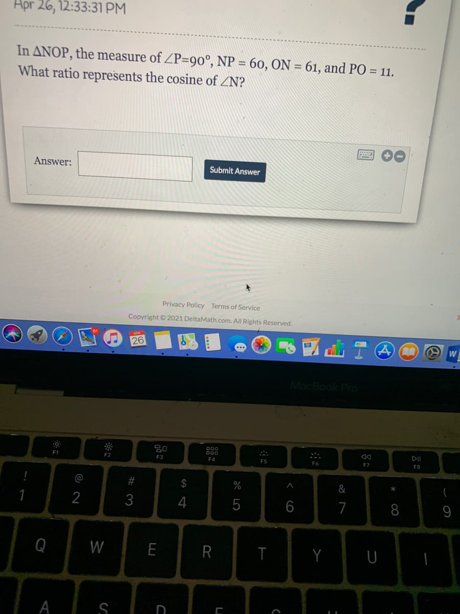 Apr 26, 12:33:31 PM
In ANOP, the measure of ZP=90°, NP = 60, ON = 61, and PO = 11.
What ratio represents the cosine of ZN?
Answer:
Submit Answer
Privacy Policy Terms of Service
Copyright © 2021 DeltaMath.com. All Rights Reserved.
26
W
MacBook Pro
80
000
000
DII
F1
F2
F3
F4
F5
F6
F7
F8
@
#
$
&
1
2
3
4
5
6
7
8
9
Q
W
E
R
