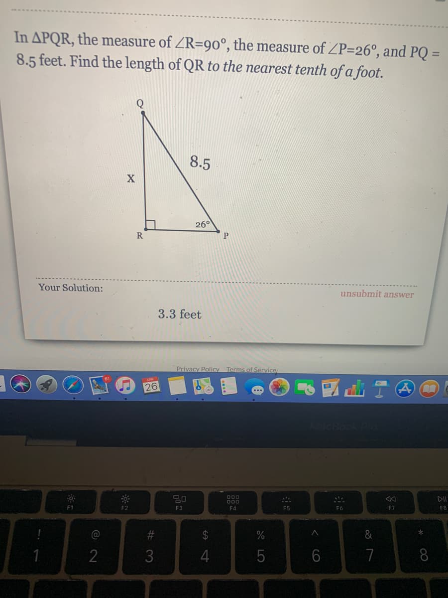 In APQR, the measure of ZR=90°, the measure of ZP=26°, and PQ =
8.5 feet. Find the length of QR to the nearest tenth of a foot.
%3D
8.5
26°
R
P.
Your Solution:
unsubmit answer
3.3 feet
Privacy Policy Terms of Service
26
000
000
DII
F1
F2
F3
F4
F5
F6
F7
F8
%23
2$
&
3
4
7
8
< co
