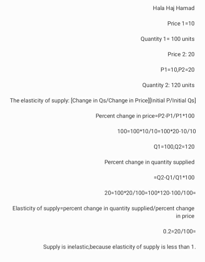 Hala Haj Hamad
Price 1=10
Quantity 1= 100 units
Price 2: 20
P1=10,P2=20
Quantity 2: 120 units
The elasticity of supply: [Change in Qs/Change in Price][Initial P/Initial Qs]
Percent change in price=P2-P1/P1*100
100=100*10/10=100*20-10/10
Q1=100,Q2=120
Percent change in quantity supplied
=Q2-Q1/Q1*100
20=100*20/100=100*120-100/100=
Elasticity of supply=percent change in quantity supplied/percent change
in price
0.2=20/100=
Supply is inelastic,because elasticity of supply is less than 1.
