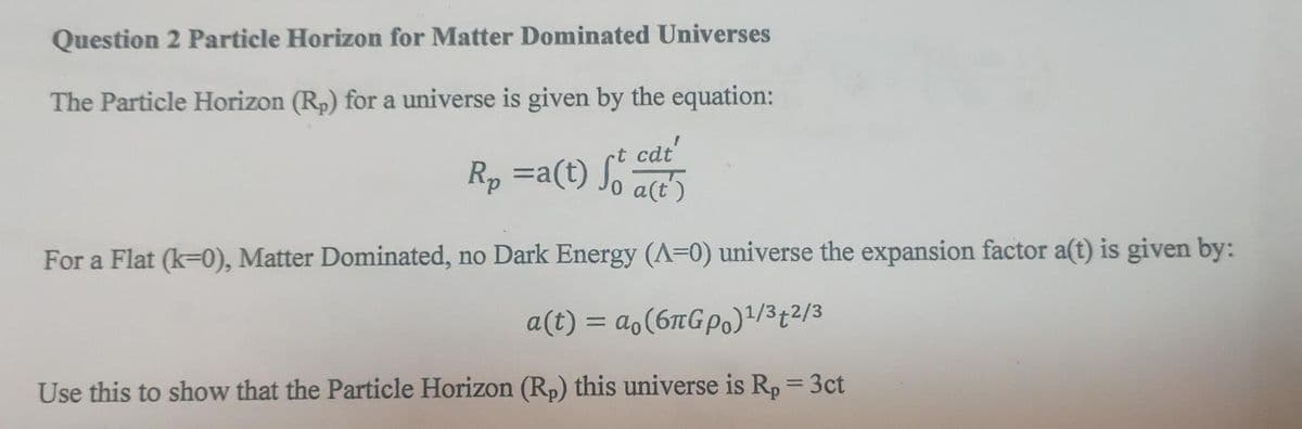 Question 2 Particle Horizon for Matter Dominated Universes
The Particle Horizon (Rp) for a universe is given by the equation:
cat'
R₂ =a(t) So a(t)
For a Flat (k-0), Matter Dominated, no Dark Energy (A=0) universe the expansion factor a(t) is given by:
a(t) = ao(6лGрo)¹/3+2/3
Use this to show that the Particle Horizon (Rp) this universe is R₂ = 3ct