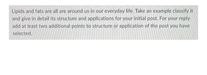 Lipids and fats are all are around us in our everyday life. Take an example classify it
and give in detail its structure and applications for your initial post. For your reply
add at least two additional points to structure or application of the post you have
selected.