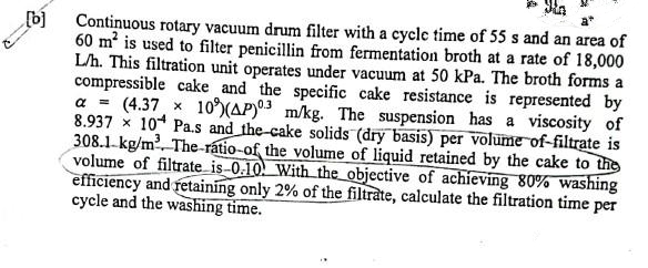 [b]
Continuous rotary vacuum drum filter with a cycle time of 55 s and an area of
60 m² is used to filter penicillin from fermentation broth at a rate of 18,000
L/h. This filtration unit operates under vacuum at 50 kPa. The broth forms a
compressible cake and the specific cake resistance is represented by
a = (4.37 × 10%) (AP)03 m/kg. The suspension has a viscosity of
8.93710 Pa.s and the cake solids (dry basis) per volume of-filtrate is
308.1-kg/m³. The-ratio-of the volume of liquid retained by the cake to the
volume of filtrate is-0.10. With the objective of achieving 80% washing
efficiency and retaining only 2% of the filtrate, calculate the filtration time per
cycle and the washing time.