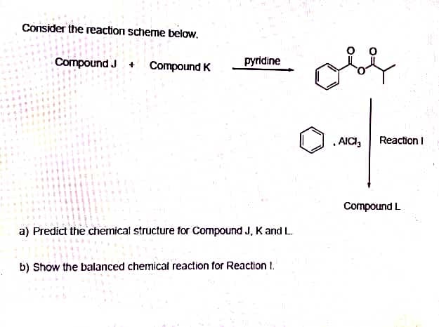 Consider the reaction scheme below.
Compound J +
Compound K
pyridine
a) Predict the chemical structure for Compound J, K and L.
b) Show the balanced chemical reaction for Reaction 1.
obe
, AICI, Reaction I
Compound L