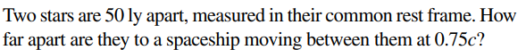 Two stars are 50 ly apart, measured in their common rest frame. How
far apart are they to a spaceship moving between them at 0.75c?