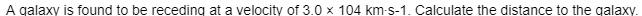 A galaxy is found to be receding at a velocity of 3.0 x 104 km-s-1. Calculate the distance to the galaxy.