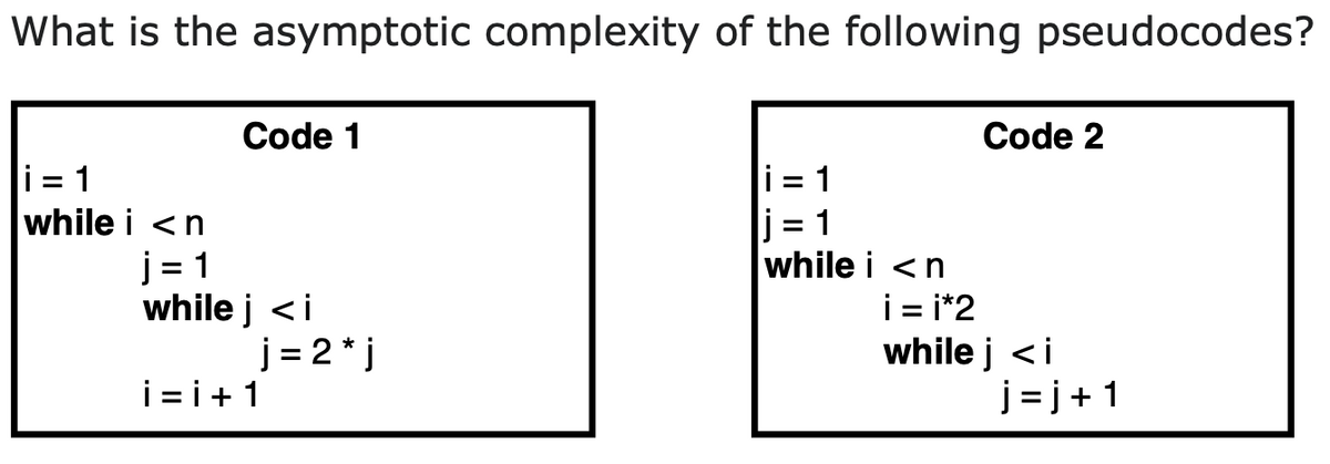 What is the asymptotic complexity of the following pseudocodes?
Code 1
Code 2
i = 1
j = 1
while i <n
i = 1
while i <n
j = 1
while j <i
i = i*2
while j <i
j = j+1
j = 2 * j
i = i+1
