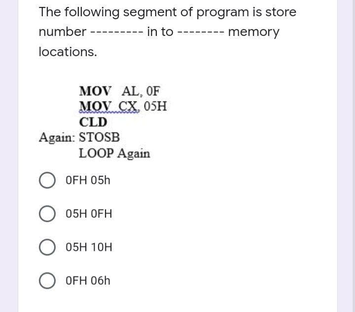 The following segment of program is store
number
in to
memory
locations.
MOV AL, OF
MOV CX, 05H
CLD
Again: STOSB
LOOP Again
OFH 05h
05H OFH
05H 10H
O OFH 06h

