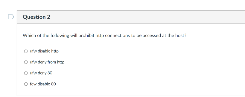 Question 2
Which of the following will prohibit http connections to be accessed at the host?
O ufw disable http
O ufw deny from http
O ufw deny 80
O few disable 80
