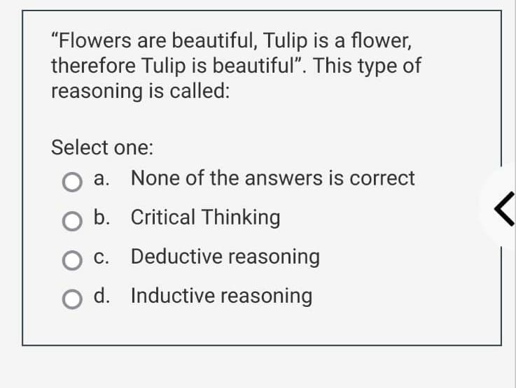 "Flowers are beautiful, Tulip is a flower,
therefore Tulip is beautiful". This type of
reasoning is called:
Select one:
a. None of the answers is correct
O b. Critical Thinking
C.
Deductive reasoning
d. Inductive reasoning
