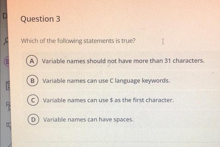 D
Question 3
Which of the following statements is true?
A) Variable names should not have more than 31 characters.
B
Variable names can use C language keywords.
c) Variable names can use $ as the first character.
Variable names can have spaces.
