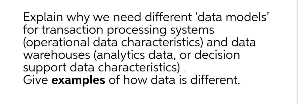 Explain why we need different 'data models'
for transaction processing systems
(operational data characteristics) and data
warehouses (analytics data, or decision
support data characteristics).
Give examples of how data is different.
