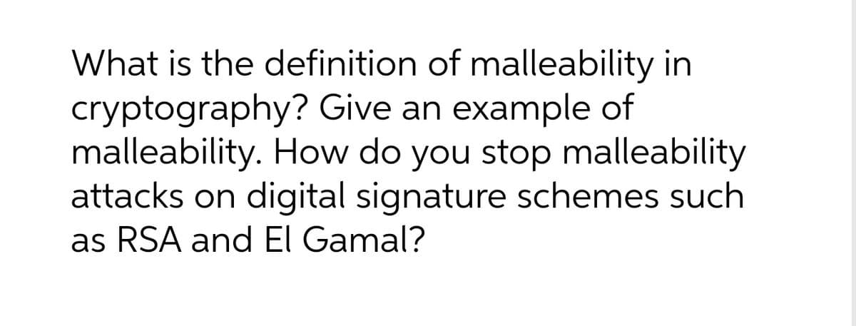 What is the definition of malleability in
cryptography? Give an example of
malleability. How do you stop malleability
attacks on digital signature schemes such
as RSA and El Gamal?
